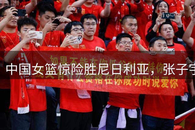 中国女篮惊险胜尼日利亚，张子宇高效表现成关键
