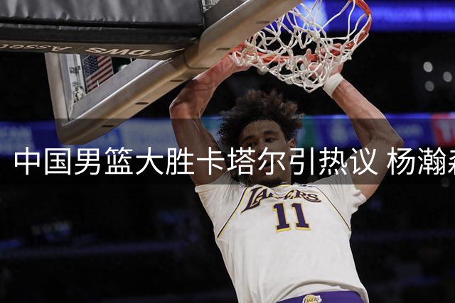 中国男篮大胜卡塔尔引热议 杨瀚森高效表现成亮点