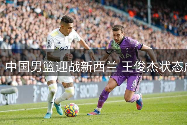 中国男篮迎战新西兰 王俊杰状态成焦点