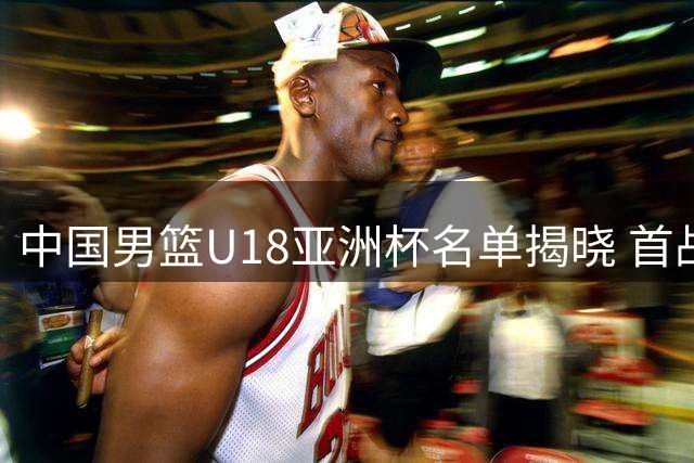 中国男篮U18亚洲杯名单揭晓 首战斯里兰卡引关注