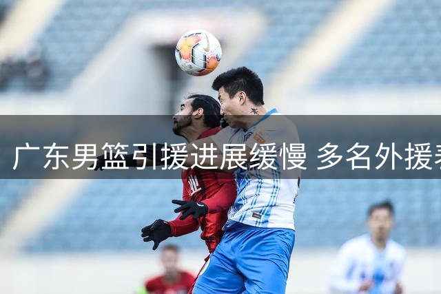 广东男篮引援进展缓慢 多名外援表达加盟意向