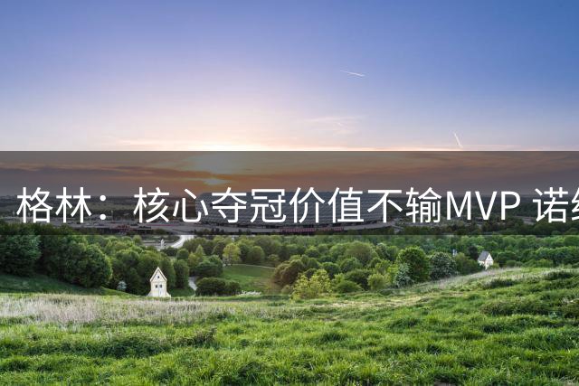 格林：核心夺冠价值不输MVP 诺维茨基11年冠军更受关注