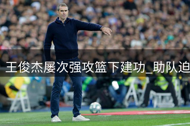 王俊杰屡次强攻篮下建功 助队迫近比分差距