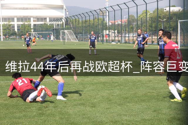 维拉44年后再战欧超杯 阵容巨变挑战卫冕之路