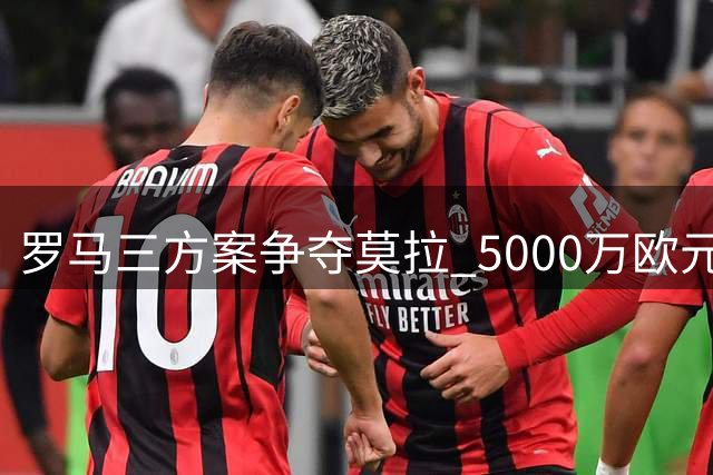 罗马三方案争夺莫拉 5000万欧元预算面临多方竞争