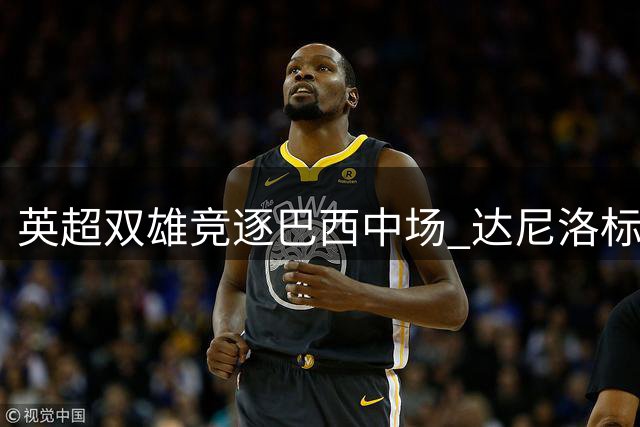 英超双雄竞逐巴西中场 达尼洛标价四千万欧元