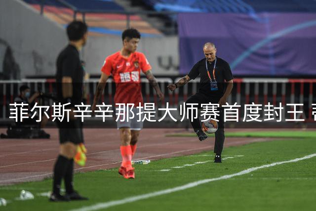 菲尔斯辛辛那提大师赛首度封王 蒂亚福再饮恨决赛