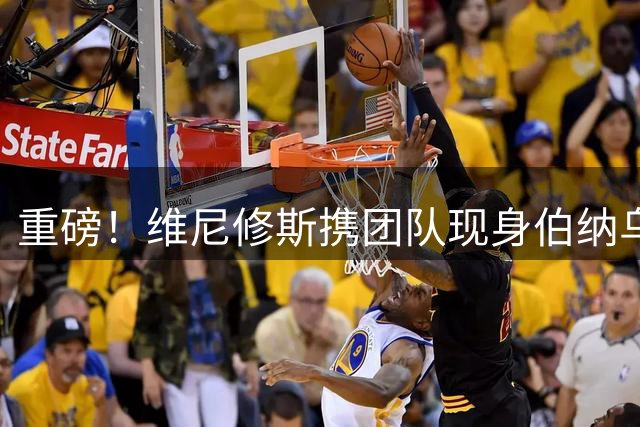 重磅！维尼修斯携团队现身伯纳乌 续约谈判进入关键阶段