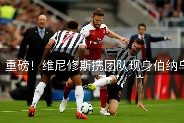 重磅！维尼修斯携团队现身伯纳乌 续约谈判进入关键阶段