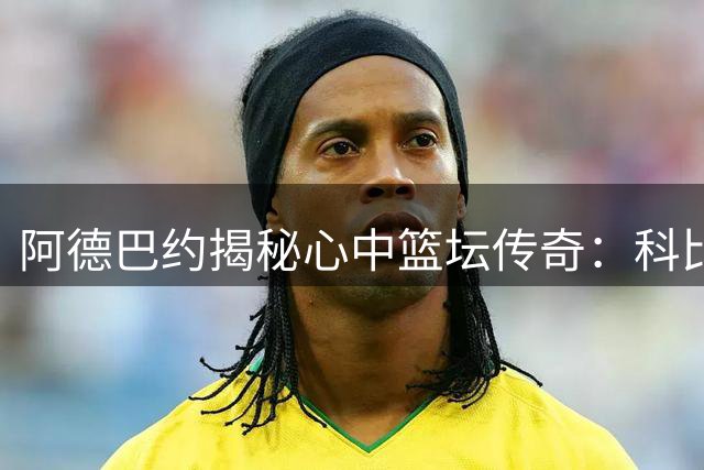 阿德巴约揭秘心中篮坛传奇：科比库里乔丹杜兰特邓肯入围